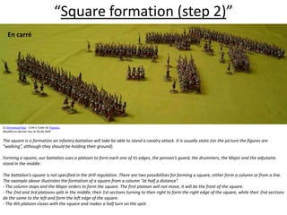 “Square formation (step 2)”En carré  (c) Emmanuel Roy - Créé à l'aide de Populus.Modifié en dernier lieu le 26.06.2007The square is a formation an infantry battalion will take be able to stand a cavalry attack. It is usually static (on the picture the figures are “walking”, although they should be holding their ground).  Forming a square, our battalion uses a platoon to form each one of its edges, the pennon’s guard, the drummers, the Major and the adjutants stand in the middle.  The battalion’s square is not specified in the drill regulation. There are two possibilities for forming a square, either form a column or from a line. The example above illustrates the formation of a square from a column “at half a distance”. - The column stops and the Major orders to form the square. The first platoon will not move, it will be the front of the square. - The 2nd and 3rd platoons split in the middle, their 1st sections turning to their right to form the right edge of the square, while their 2nd sections do the same to the left and form the left edge of the square. - The 4th platoon closes with the square and makes a half turn on the spot.  
