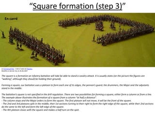 “Square formation (step 3)”En carré  (c) Emmanuel Roy - Créé à l'aide de Populus.Modifié en dernier lieu le 26.06.2007The square is a formation an infantry battalion will take be able to stand a cavalry attack. It is usually static (on the picture the figures are “walking”, although they should be holding their ground).  Forming a square, our battalion uses a platoon to form each one of its edges, the pennon’s guard, the drummers, the Major and the adjutants stand in the middle.  The battalion’s square is not specified in the drill regulation. There are two possibilities for forming a square, either form a column or from a line. The example above illustrates the formation of a square from a column “at half a distance”. - The column stops and the Major orders to form the square. The first platoon will not move, it will be the front of the square. - The 2nd and 3rd platoons split in the middle, their 1st sections turning to their right to form the right edge of the square, while their 2nd sections do the same to the left and form the left edge of the square. - The 4th platoon closes with the square and makes a half turn on the spot.  
