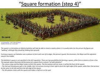“Square formation (step 4)”  En carré(c) Emmanuel Roy - Créé à l'aide de Populus.Modifié en dernier lieu le 26.06.2007The square is a formation an infantry battalion will take be able to stand a cavalry attack. It is usually static (on the picture the figures are “walking”, although they should be holding their ground).  Forming a square, our battalion uses a platoon to form each one of its edges, the pennon’s guard, the drummers, the Major and the adjutants stand in the middle.  The battalion’s square is not specified in the drill regulation. There are two possibilities for forming a square, either form a column or from a line. The example above illustrates the formation of a square from a column “at half a distance”. - The column stops and the Major orders to form the square. The first platoon will not move, it will be the front of the square. - The 2nd and 3rd platoons split in the middle, their 1st sections turning to their right to form the right edge of the square, while their 2nd sections do the same to the left and form the left edge of the square. - The 4th platoon closes with the square and makes a half turn on the spot.  