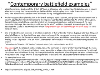 “Contemporary battlefield examples”Major Sempronius Stretton of the British 40th Foot at Waterloo, who recalled how his battalion was in column when an incoming shot decapitated Capt. William Fisher and ploughed on to strike down more than 25 men, “the most destructive shot I ever witnessed during a long period of service”Artillery support often played a part in the British ability to repel a column, and graphic descriptions of how a column ,could suffer include references to the Imperial Guard’s attack at Waterloo. An artillery officer, Lieut. George Pringle, recalled how a canister shot struck the advancing columns so that they waved, “at each successive discharge, like standing corn blown by the wind”, and Lieut. Frederick Mainwaring of the 51st described the Guard as a dark mass into which “long lanes of light are seen through the black body” as ranks were cut down.One of the best-known accounts of an attack in column is that written by Thomas Bugeaud later duc d’Isly and Marshal of France. He described how, as a column advanced, the men would become more excited, the pace would increase and the formation would become unsteady, men would hoist their shakos upon their muskets and cry “Vive L’Empereur” and “En avant”, so that their emotions had reached a peak before they reached the enemy.	(“Military Illustrated” Magazine #136, “Napoleon’s Columns in Action”, Philip J. Haythornthwaite,  pgs. 18-23.)(My note:) With the chaos of battle, smoke, noise, the confusion of enemy artillery tearing through the ranks and skirmisher fire, it is amazing that any troops were able to advance into the face of an enemy. Even though the column was initially and during the later periods of the Napoleonic Wars designed for lesser trained troops. It would still take a large amount of courage for one to take that first left step forward into the unknown! For examples in use see; http://books.google.com/books?id=xqR77cInLhcC&pg=PA44&lpg=PA44&dq=napoleonic+a+grande+band+paddy+griffith&source=bl&ots=fPSUJPgVne&sig=LexRrzuMkJDBJA3qK3Nh7qAh1KQ&hl=en&ei=rlgqS4WQIpDJlAf4zuGkBw&sa=X&oi=book_result&ct=result&resnum=1&ved=0CAoQ6AEwAA#v=onepage&q=&f=falsehttp://napoleonistyka.atspace.com/infantry_tactics_4.htm