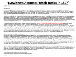 “Eyewitness Account: French Tactics in 1807”by Keith Raynor	Introduction:	This interesting letter, written by an anonymous German, gives evidence to the French Army's system of tactics employed during Napoleons ascendancy. Though the facts contained in the letter are sometimes at odds with actuality, there is nevertheless a thread of truth running through the contents. The main theme of the letter appears to be the combined use of Light Infantry, Artillery and Cavalry to break an opponents line at a given point; thus enabling the line Infantry to exploit the break and attack the opposition from the rear.	Whether he knew it or not, what our correspondent was attempting to describe, was the organization of a French Corps d'armee, and how it was used tactically on a battlefield. A Corps d'armee is usually described as an army within an army, consisting of three or four Infantry Divisions together with a Light Cavalry Division and several batteries of artillery. Usually a Light Infantry Regiment was attached to each Infantry Division ( 1 ). Each Infantry Divisional Commander had besides his Infantry Brigades, a battery of Medium field artillery ( 8 pounders ), whilst the Cavalry Divisional Commander had a battery of Light Horse artillery ( 4 or 6 pounders ). The Corps Commander also had a reserve battery of 12 pounders available to him. 	A simplified theoretical description of a French assault on opposition ( bearing in mind no two attacks were usually the same ), was for the French artillery to soften up the point of attack with a preliminary bombardment. Skirmishers, consisting of the various Light Infantry would then advance, sometimes whole regiments being employed in this role. These skirmishes would weaken the enemies line with their fire so giving advantage to the following French columns of infantry, who on arrival near the enemies line would rapidly deploy from column into line themselves. A firefight followed, the French usual being supported by accompanying artillery, and if all went to plan, the opponents line would be broken. This tactical system meant French troops could be retained in more versatile column formations for longer, giving them greater flexibility than their opponents. It was also this system and not the rate at which the French Infantry marched, which gave them their reputation for speed in battle. These tactics were one of the ingredients which astonished, perplexed and had helped defeat France's enemies by the time the following letter was written. 	Hamburg the May 5th 1807. Anonymous.	My Lord, An honest German stung and overwhelmed by the aspect of the misery and degradation of his Country, but who would think himself unworthy of, and past regeneration, if on the edge of despair even, he would not steadfastly look forward for better times -- takes the Freedom to transmit, your Lordship the enclosed sketch of the actual organization of the enemies armies. The same is the result of an unintermitted Investigation, and also of occasional conversation, with some eminent, and most instructed French Officers. To draw good and solid knowledge from the enemy, is the first step and the easiest and surest way, towards hurting and weakening him. It is obvious, My Lord, that the system adopted by the French, will so long be triumphant, until their adversaries, adopt the same mode, and until they incorporate to their Forces, an equal number of clever and expert sharpshooters to answer the same purpose : as in such case, ( provided the chief command be likewise on an equal footing ) the Fate and success of battle could be ruled and mastered, or at least be reduced to be at the dependence of chance and fortune.	Your Lordship will I hope pardon my retaining the shield of Anonymous. Your Lordship's candor will find the apology in my civil situation. A man of honor in a free country, there I too will not boggle [i.e.. hesitate] to show my face. I submit this sketch to your Lordship's strictest Inquiry, and powerful influence. Most happy, I Should be, nay, amply rewarded above my state of slavery, if I should experience to have furnished matter, to effect some good. With the most profound veneration I shall never cease to remain,	My Lord, your Lordships devoted Humble servant.	To the Right Honble. Lord Viscount Castlereagh, etc, etc, etc,	London. 