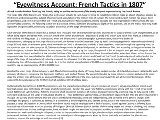 “Eyewitness Account: French Tactics in 1807”A Look into the Modern Tactics of the French, being an outline and account of the newly adopted organization of the French Armies.The Corps Elite of the French Land Forces, tho' well known actually to exist, has ever since its establishment been made an object of jealous secrecy by the French, and consequently a subject of curiosity and speculation of the military men of Europe. The nature and purport thereof has always been problematical, and yet it is evident that the French are, but with very few exceptions, merely owing to the new organization of their armies, the last uninterrupted Victories. The following sketch will it is trusted, throw a sufficient and adequate Light on this question, and on the mode, how they made it possible and practicable, continually to appear Victorious, on the stage of hazardous war.	Each Marshall of the French Empire has a body of Two Thousand men of sharpshooters ( Elite ) attached to his Corps d'armee. Such sharpshooters, all of which being expert and skilled men, are each armed with a small blunderbuss ( arquebuse ), and [ are ] always sure to hit their mark, at a distance of one hundred and fifty paces ( 2 ). In any cases, when the whole army is concentrating for a general battle, the several bodies of sharpshooters, belonging to the Corps of each Marshall, are formed into ONE separate Corps by itself, consisting together in sixteen thousand men ( Corps d'Elite ). Now, on whatever point, the Commander in Chief, is of intention, or thinks it best expedient, to break through the opposing army, on such point or spot this select corps of 16,000 men is always sure to be placed and posted, in two lines or Files, and according to the ground where the fight takes place, in one or two divisions. In most cases, the firing, kept up by this corps, thus placed, is but an irregular one, yet each charge or shot never misses its object, and within a few minutes the lines of the opposite side are shot down. Immediately after, when two, three, or four lines of the opponents have thus been disabled or killed in this manner, the Columns of Infantry and Cavalry of the French (previously placed behind and at the wings of the corps of sharpshooters ) instantly press and force forward thro' the openings, and speeding to the right and left, attack and take the neighboring lines of the opponents in the back.  As it is, this body of sharpshooters of 16,000 men may within a short time destroy double the quantity, say an opposing army of 30 to 40,000 men.	Besides this select corps of sharpshooters, each Marshall commanding a body of Troops, has a certain number of skilled sharpshooters attached to each company of Infantry, composing the Regiments that form such body of Troops. The purport intended by these shooters, consists exclusively to shoot dead the artillery men at the guns, as also such Officers, as stand affront of the lines, but more particularly to aim at the Chief Commander of the opponents, being always sure to hit their mark at a distance of150 Military paces.	But besides the Corps Elite of 2,000 Sharpshooters, and the sharpshooters attached to each company of Infantry, as has already been stated, each Marshall posses also, to the body of Troops which he commands ( besides the usual Field Artillery uncommonly strong with the French ) Two most select Batteries of Light Artillery ( Artillerie Volante ) which in point of quickness of motion, and expert dexterity at aiming, may be fully placed in the same rank and class, of the Corps d'Elite, above alluded to.  These batteries of Light Artillery, are but seldom separated, but they are generally covered ( masque ) by Cavalry and Tirailleurs; they are always worked and employed, alone and independently, and so indeed a few general charges with cartridges and grapes, is sufficient, to destroy, in a short time, a whole Regiment. But, besides all this, each of the French Marshal's, does further possess, a corps of Chasseurs a Cheval; which have been found, may be employed with a deal of success, as well against Cavalry as Infantry. Each Marshall has still moreover a certain quantity of Voltigeurs ( kind of Rifleman ) which besides of their being expert and clever at climbing, and to leap with ease over broad ditches, and high moles, have also been taught and exercised to jump on a sudden, on the back of the horses, behind the horseman or cavalry and so being in full speed, carried to the spot where they are to fight, they here alight, and place themselves behind underwood, bushes, ditches or moles, to assist at the several particular engagements, when by dint of their safe and certain fire, they in most instances, procure the advantage on such occasions ( 3 ).