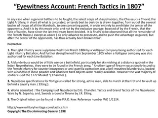 “Eyewitness Account: French Tactics in 1807”	In any case when a general battle is to be fought, the select corps of sharpshooters, the Chasseurs a Cheval, the Light Artillery, in short all what is calculated, or tends best to destroy, is drawn together, from out of the several bodies of troops of all the Marshalls, to one concerting point, in order entirely to annihilate the center of the opponents. And it is by this mode only, and not by the exclusive courage, boasted of by the French, that the Fate of battles, have since the last two years been decided.  It is finally to be observed that all the remainder of the French Troops ( except as above ) do only advance to prosecute, and to push the advantage so gained, but after the center of the opponents, has thus actually been broken thro'.	 	End Notes:1. The Light Infantry were supplemented from March 1804 by a Voltigeur company being authorized for each Light Infantry Battalion; And further strengthened from September 1805 when a Voltigeur company was also authorized for each Line Battalion.2. A blunderbuss would be of little use on a battlefield, particularly for skirmishing at a distance quoted in the letter. Nevertheless, they were to be found in the French army, " Another type of firearm occasionally issued to the French Infantry for counter insurgency or anti-guerilla operations was a bell-mouthed blunderbuss, loaded with a handful of loose powder and whatever hard objects were readily available. However the vast majority of soldiers used the 1777 Musket "( Chandler ).3. Napoleons specifications for Voltigeurs called for strong, active men, able to march at the trot and to vault up behind a cavalry man. ( Elting ).4. Works consulted : The Campaigns of Napoleon by D.G. Chandler, Tactics and Grand Tactics of the Napoleonic Wars by N. Zuparko, and, Swords around a Throne by J.R. Elting.5. The Original letter can be found in the P.R.O. Kew. Reference number WO 1/1114.	http://www.militaryheritage.com/tactics.htm	Copyright The Discriminating General 1998