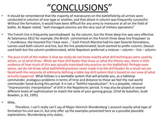 “CONCLUSIONS”It should be remembered that the majority of manœuvres on the battlefield by all armies were conducted in columns of one type or another, and that attack in column was frequently successful. Without the formation, it would have been difficult for any army to manouvre at all on the field of battle. As Napier noted, “well managed columns are the very soul of military operations”The French line is frequently overshadowed  by the column, but the three deep line was very effective. At Salamanca 1812 for example, the British  commented on the French three deep line firepower as “..murderous..the heaviest fire I have seen...” Each French Marshal had his own favorite formations; Lannes used both column and line, but the line predominated; Soult seemed to prefer column, Davout used both but the column predominated, while Napoleon preferred a mixture – column – line – column.The pure truth of the matter is that we really do not know exactly what drill techniques were used by whom, or at what times. While we have drill books that show us what the theory was, there is little evidence of how much of this was actually translated into practice on the battlefield. Perhaps even worse, we do not know what battlefield practices never made it to the drill books! As a result we are faced with the necessity of arbitrarily defining a table-top drill system that is based on our view of what actually happened. What follows is a workable system that will provide you, as a tabletop commander, analogous problems in terms of time and distance to those we feel the real world commander faced during this period. It is not a “faithful reproduction”. It is a playable, rational “impressionistic interpretation” of drill in the Napoleonic period. It may also be played at several different levels of sophistication to match the taste of your gaming group. (Chef de bataillon, Scott Bowden, p. 63, 1995) Mike,                 Therefore, I can’t really can’t say of Major Heinrich Wundenberg`s account exactly what type of formation his unit was in, but only offer up the examples presented here as a possible plausible explanations. Wundenberg only states;