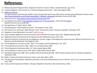 References: 1.)  “Military Illustrated” Magazine #136, “Napoleon’s Columns in Action”, Philip J. Haythornthwaite,  pgs. 18-23. 2.)  “Tradition Magazine” Hors Serie No 19, “L’Infanterie Napoleonienne 1791 – 1815, Alain Pigeard, 2001. 3.)  “1806 Documentary” This documentary is about the twin battles of Jena and Auerstadt, which were often said to mark the peak of Napoleons military career. http://www.dailymotion.com/Chretzel/video/x6fpu7_1806engl_videogames (starting at minute 05:35), 2007.  4.)  “Histoire de Jouer” http://www.nicofig.fr/spip.php?rubrique163 2009. 5.)  “Les Voltigeurs de la Garde” http://voltigeurs.populus.org(c) Emmanuel Roy - Créé à l'aide de Populus.Modifié en dernier lieu le 26.06.2007.  6.)  “Carnage & Glory II” Nigel P. Marsh, 2006.  7.)  “Chef De Battalion” Scott Bowden & Jim Getz,  The Emperor’s Press, 1995. 8.)  “The Column Line, and Square, Battle Manual” Fred H. Vietmeyer & Judson T. Bauman, Copyright F. Vietmeyer, 1973.  9.)  “Napoleonic Army Organization, Circa 1812” Fred Vietmeyer,10.)  “Ecole Du Soldat, Reglement Concernant L’Exercise De L’Infanterie Du Premier Aout 1791”  Brigade Publishing, 1996.11.)  “Reglement Concernant L’Exercise Et Les Manoeuvres De L’Infanterie Du Aout 1791” 1791.12.)  “Manuel D’Infanterie, Ou Resume De Tous Reglemens, Decrets, Usages, Et Renseignemens Propres Aux Sous-Officers De Cette Arme, A Sa Majeste Le Roi De Westphalie” Chez Magimel, 1813.13.)  “French Napoleonic Line Infantry 1796 - 1815”, “Emir Bukarhi, Almark Publishing Co. Ltd., 1973.14.)  “French Revolutionary Infantry 1789 – 1802”, Terry Crowdy, Osprey, 2004.15.)  “French Napoleonic Infantryman 1803 -15”, Terry Crowdy, Osprey, 2002.16.)  “French Napoleonic Infantry Tactics 1792 -1815”, Paddy Griffith, Osprey, 2007.17.)  “My Military Experiences 1806 -18 16, by Major Heinrich Wundenburg 1788 - 1870”, Charles Hopkinsin & John Henderson Napoleonic Association, 1991.18.)  “Battle: A History of Combat and Culture”, John A. Lynn, Basic Books, 2003.19.)  “The Bayonets of the Republic, Motivation and Tactics in the Army of Revolutionary France 1791-94”, John A. Lynn, University of Illinois Press, 1984.20.)  “Tactics and the Experience of Battle in the Age of Napoleon”, Rory Muir, Yale University Press, 1998.