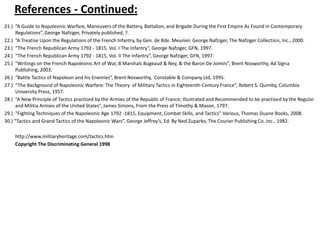 References - Continued: 21.)  “A Guide to Napoleonic Warfare, Maneuvers of the Battery, Battalion, and Brigade During the First Empire As Found in Contemporary Regulations”, George Nafziger, Privately published, ?. 22.)  “A Treatise Upon the Regulations of the French Infantry, by Gen. de Bde. Meunier, George Nafziger, The Nafziger Collection, Inc., 2000. 23.)  “The French Republican Army 1792 - 1815, Vol. I The Infantry”, George Nafziger, GFN, 1997. 24.)  “The French Republican Army 1792 - 1815, Vol. II The Infantry”, George Nafziger, GFN, 1997. 25.)  “Writings on the French Napoleonic Art of War, B Marshals Bugeaud & Ney, & the Baron De Jomini”, Brent Nosworthy, Ad Signa Publishing, 2003. 26.)  “Battle Tactics of Napoleon and his Enemies”, Brent Nosworthy,  Constable & Company Ltd, 1995. 27.)  “The Background of Napoleonic Warfare: The Theory  of Military Tactics in Eighteenth-Century France”, Robert S. Quimby, Columbia University Press, 1957.  28.)  “A New Principle of Tactics practised by the Armies of the Republic of France; Illustrated and Recommended to be practised by the Regular and Militia Armies of the United States”, James Simons, From the Press of Timothy & Mason, 1797. 29.)  “Fighting Techniques of the Napoleonic Age 1792 -1815, Equipment, Combat Skills, and Tactics” Various, Thomas Duane Books, 2008. 30.) “Tactics and Grand Tactics of the Napoleonic Wars”, George Jeffrey’s, Ed. By Ned Zuparko, The Courier Publishing Co. Inc., 1982.	http://www.militaryheritage.com/tactics.htm	Copyright The Discriminating General 1998