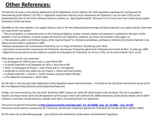 Other References:The base for all study on the tactical deployment of the Napoleonic French infantry, the “drill regulation regarding the training and the maneuvering of the infantry” of 1791 ( « règlement concernant l’exercice et les manœuvres de l’infanterie » du 1er août 1791) can be downloaded for free on the French National Library’s website, at : http://gallica.bnf.fr/. Of course it is in French, but I don’t know if any english translation of this text exists.  Available on the same website I can suggest taking a look at the two following books amongst all those proposed, once again only for those who can read French I am afraid : - “The art of warfare, or exhaustive work on the training of infantry, cavalry, cannons, piques and explosives”, published in the year I of the republic (« L’art du militaire, ou traité complet de l’exercice de l’infanterie, cavalerie, du canon, de la bombe et des piques ») - « The anecdotic, politic and military history of the Imperial Guard” (« L’histoire anecdotique, politique et militaire de la Garde Impériale ») by Marco de Saint-Hilaire, published in 1846 -Tableaux synoptiques des manoeuvres d'infanterie, par un major d'infanterie. Strasbourg, post-1810.- Instruction concernant les manoeuvres de l'infanterie. donnée par l'Inspecteur général de l'Infanterie de l'armée du Rhin. Strasbourg, 1809.- Règlement concernant le service intérieur, la police et la discipline de l'infanterie. Du 24 Juin 1792, l'an 4.e de la Liberté. Paris, an VII.  Other books I used in my researches : - « La Campagne de 1814 au jour le jou r», Jean-Pierre Mir - « La Garde Impériale et la Campagne de 1814 », Jean-Pierre Mir - « 1814 - La Campagne de France », Jean Tranié and J.C. Carmigniani  - « Uniformes et Armes des soldats du 1er Empire », Liliane and Fred Funcken  - « La Garde Impériale », Volume 1, André Jouineau and Jean-Marie Mongin  - « «The Waterloo Companion », Mark Adkin  On the web, a very nice and clear explanation of the regulation above mentioned (well… in French) on the site of the reenactment group of the 8th Line Regiment http://home2.scarlet.be/jiemte/index.htm  Finally, I can recommend you the site of the “Austerlitz 2005” project, for which Mr Jakub Samek is the secretary. This site is available in english, and keeps tracks of the last developments of this project which will celebrate the 200th anniversary of the famous battle, and in which numerous reenacters should take part, already more than a thousand of them are registered !  Instruction du général Schauenbourg http://www.austerlitz.org/index.php?_art_id=1469&_lang_set_id=3&&__sect_id=105Instruction concernant les manoeuvres de l'infanterie, donnée par l'Inspecteur général de l'Infanterie de l'armée du Rhin. (édition 1809)On this same site at the following page :  you will find some illustrations of the above mentioned drill regulation. 