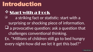 Introduction
 Start with a Hook
 a striking fact or statistic: start with a
surprising or shocking piece of information.
 a provocative question: ask a question that
challenges conventional thinking.
Ex. “Millions of children still go to bed hungry
every night-how did we let it get this bad?”
 