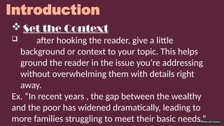 Introduction
 Set the Context
 after hooking the reader, give a little
background or context to your topic. This helps
ground the reader in the issue you’re addressing
without overwhelming them with details right
away.
Ex. “In recent years , the gap between the wealthy
and the poor has widened dramatically, leading to
more families struggling to meet their basic needs.”
 