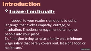 Introduction
 Engage Emotionally
- appeal to your reader’s emotions by using
language that evokes empathy, outrage, or
inspiration. Emotional engagement often draws
people into your piece.
Ex. “Imagine trying to raise a family on a minimum
wage salary that barely covers rent, let alone food or
healthcare.”
 