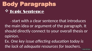 Body Paragraphs
 Topic Sentence
- start with a clear sentence that introduces
the main idea or argument of the paragraph. It
should directly connect to your overall thesis or
opinion.
Ex. One key issue affecting education today is
the lack of adequate resources for teachers.
 