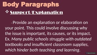 Body Paragraphs
 Support/Explanation
- Provide an explanation or elaboration on
your point. This could involve discussing why
the issue is important, its causes, or its impact.
Ex. Many public schools struggle with outdated
textbooks and insufficient classroom supplies,
which hinder both teaching and learning.
 