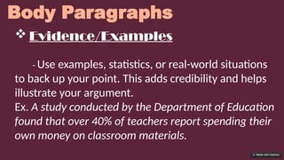 Body Paragraphs
 Evidence/Examples
- Use examples, statistics, or real-world situations
to back up your point. This adds credibility and helps
illustrate your argument.
Ex. A study conducted by the Department of Education
found that over 40% of teachers report spending their
own money on classroom materials.
 