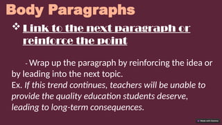 Body Paragraphs
 Link to the next paragraph or
reinforce the point
- Wrap up the paragraph by reinforcing the idea or
by leading into the next topic.
Ex. If this trend continues, teachers will be unable to
provide the quality education students deserve,
leading to long-term consequences.
 