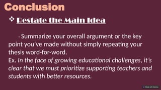 Conclusion
 Restate the Main Idea
- Summarize your overall argument or the key
point you’ve made without simply repeating your
thesis word-for-word.
Ex. In the face of growing educational challenges, it’s
clear that we must prioritize supporting teachers and
students with better resources.
 