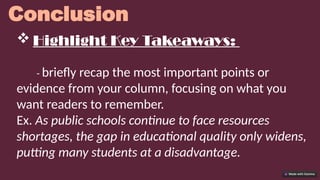 Conclusion
 Highlight Key Takeaways:
- briefly recap the most important points or
evidence from your column, focusing on what you
want readers to remember.
Ex. As public schools continue to face resources
shortages, the gap in educational quality only widens,
putting many students at a disadvantage.
 