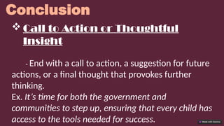 Conclusion
 Call to Action or Thoughtful
Insight
- End with a call to action, a suggestion for future
actions, or a final thought that provokes further
thinking.
Ex. It’s time for both the government and
communities to step up, ensuring that every child has
access to the tools needed for success.
 
