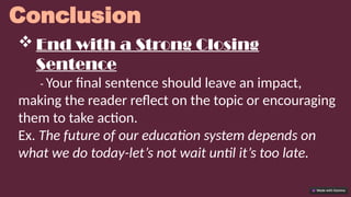 Conclusion
 End with a Strong Closing
Sentence
- Your final sentence should leave an impact,
making the reader reflect on the topic or encouraging
them to take action.
Ex. The future of our education system depends on
what we do today-let’s not wait until it’s too late.
 