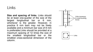 Links
Size and spacing of links. Links should
be at least one-quarter of the size of the
largest longitudinal bar or 6 mm,
whichever is the greater. However, in
practice 6 mm bars may not be freely
available and a minimum bar size of 8 mm
is preferable.Links should be provided at a
maximum spacing of 12 times the size of
the smallest longitudinal bar or the
smallest cross-sectional dimension of the
column.
 