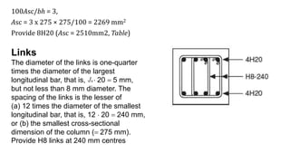 100Asc/bh = 3,
Asc = 3 x 275 × 275/100 = 2269 mm2
Provide 8H20 (Asc = 2510mm2, Table)
Links
The diameter of the links is one-quarter
times the diameter of the largest
longitudinal bar, that is, 1/4  20 = 5 mm,
but not less than 8 mm diameter. The
spacing of the links is the lesser of
(a) 12 times the diameter of the smallest
longitudinal bar, that is, 12  20 = 240 mm,
or (b) the smallest cross-sectional
dimension of the column (= 275 mm).
Provide H8 links at 240 mm centres
 
