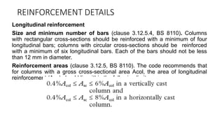 REINFORCEMENT DETAILS
Longitudinal reinforcement
Size and minimum number of bars (clause 3.12.5.4, BS 8110). Columns
with rectangular cross-sections should be reinforced with a minimum of four
longitudinal bars; columns with circular cross-sections should be reinforced
with a minimum of six longitudinal bars. Each of the bars should not be less
than 12 mm in diameter.
Reinforcement areas (clause 3.12.5, BS 8110). The code recommends that
for columns with a gross cross-sectional area Acol, the area of longitudinal
reinforcement (Asc) should lie within the following limits:
 