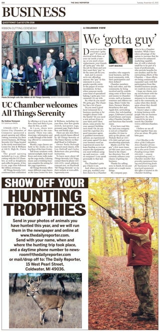 A10 Tuesday, November 10, 2015THE DAILY REPORTER
BUSINESSQUESTIONS? Call 517-278-2318
By Andrea Tennyson
For Gatehouse Media
UNION CITY — The
Union City Chamber of
Commerce sponsored a
grand opening and ribbon
cutting ceremony for their
newest business, All Things
Serenity, LLC-Yoga, located
in the newly renovated Gaw
Center for Arts & Wellness
at 106 E. High St., Union
City.
The grand opening
included an 8 a.m. ribbon
cutting with the UC Cham-
ber, as well as doughnuts
and coffee for guests. A free
9 a.m. yoga class followed
the ribbon ceremony.
All Things Serenity, LLC,
continued their celebration
by offering a 4:15 p.m. slow
ﬂow class and their 6 p.m.
class for free, as well.
At 5 p.m., doors were
then opened to the com-
munity. There was cake,
drawings, information and
a walk-through of the build-
ing offered to community
members.
Weekly yoga classes are
held in the studio on the
top ﬂoor of the Gaw Center.
Tall front windows with
natural sunlight, dark wood
ﬂoors and stone walls make
up the yoga studio. Calming
music and a trickling foun-
tain complete the setting for
the yoga experience.
All Things Serenity offers
many different yoga classes
at the Gaw Center for Arts
& Wellness, including vin-
yasa ﬂow, slow ﬂow gentle
stretch, hot/power yoga,
prenatal yoga, Yogi’s choice
ﬂow and family yoga.
There are also slow ﬂow/
gentle stretch classes offered
by All Things Serenity at
The Dance Factory on Mar-
shall Road in Coldwater.
Owner Paula DeJongh
instructs most classes, with
Lou DeGraff and Carley
Robertson also providing
instruction.
To learn more about All
Things Serenity, LLC-Yoga,
contact them by phone (517)
230-5173, email pldejo@
comcast.net, on Facebook
“All Things Serenity” or via
their website at www.allth-
ingssernity.com.
RIBBON CUTTING CEREMONY
D
oesn’t it seem like
everyone’s “gotta
guy?” If you need
electrical work done, or
your car needs a tune-
up, or you need a knee
replacement, your friends
all “gotta guy” who did
the job for them and now
they want their “guy” to
do the same job for you.
And, just to ensure
we’re not offending
anyone, the “guy” in this
statement is a non-
gender-speciﬁc entity
in the jargon of recom-
mendations. In fact,
when someone needs
some kind of specialized
baking, I gotta guy I rec-
ommend; it’s my wife.
So, what do you need?
We gotta guy. The Cham-
ber has a lot of guys.
Do you need a good
local restaurant for a
business meeting or for
tonight’s dinner with
the family? Do you need
a new privacy fence in
your back yard? How
about, some jewelry for
your spouse’s birthday
next week? Or, do you
need the expertise of a
good insurance agent,
a qualiﬁed investment
advisor, an experienced
real estate agent? Or does
your business need an
experienced source for
lease funding so you can
acquire the equipment
you need without using
up cash reserves… with
no surprises? I can speak
personally to that last
one.
The Chamber’s gotta
guy. Check it out.
And, when you look for
your guy, wouldn’t your
ﬁrst choice be a Chamber
member, who supports
local business, and the
local community, with
their participation and
their dollars?
Chamber members
help each other, and the
community, by being
involved and by contrib-
uting some of their time
and money to Chamber
events, such as business
seminars and ribbon-cut-
tings, Music Under the
Stars, Farmers Market,
Strawberry-fest and
Apple-fest, networking
events, free web-landing
pages, Coldwater’s annual
award dinner, and many
other Chamber beneﬁts
and functions that beneﬁt
many.
If you have read this
far, and your company
is not yet a Chamber
member, it’s time to
pick up the phone, call
Nichole Steel at (517)
278-5985 and get your
membership materials.
Maybe you’ll be “the
guy” a few more times
yet this year, once you’re
listed in the Cham-
ber directory. You will
certainly enhance your
chance of getting my
business.
Thanks for calling;
now, to ﬁnish, let me just
point out a couple more
things.
My company pays
a fee to be a Chamber
member. While I have
taken advantage of the
option to increase that fee
in return for enhanced
marketing capabili-
ties, it’s still a relatively
small fee to be part of a
team of professionals,
who provide beneﬁts for
one another, and for the
outreaching efforts of the
Chamber — those efforts
are being continuously
expanded (and, with full
participation from like-
minded business-people,
we could do even more).
I hope my clients view
my involvement with the
Chamber, and my com-
mitment to its members
and to the community, as
a plus when they decide
upon whom they should
do business with.
I know I place a value
in doing business with
people who are business
supporters. So, when
I search for my guy, I
search the Chamber
(www.coldwaterchamber.
com).
I believe we are all
better together than any
of us are alone. We gotta
lotta guys.
—Curt MacRae is the
chair of the Coldwater
Area Chamber of Com-
merce Board of Directors.
He is also owns Curtis
Funding Group (888-
510-1355 — cmac@
curtisfunding.com), a
Chamber member that
provides equipment leas-
ing and ﬁnancing funds
for businesses to acquire
new/used equipment.
His office is located in the
Chamber building.
A CHAMBER VIEW
We ‘gotta guy’
CURT MACRAE
Paula DeJongh cuts the ribbon at All Things Serenity. ANDREA TENNYSON PHOTO
UC Chamber welcomes
All Things Serenity
HUNTING
TROPHIESSend in your photos of animals you
have hunted this year, and we will run
them in the newspaper and online at
www.thedailyreporter.com.
Send with your name, when and
where the hunting trip took place,
and a daytime phone number to news-
room@thedailyreporter.com
or mail/drop off to: The Daily Reporter,
15 West Pearl Street,
Coldwater, MI 49036.
SHOW OFF YOUR
 