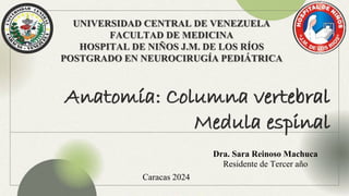 UNIVERSIDAD CENTRAL DE VENEZUELA
FACULTAD DE MEDICINA
HOSPITAL DE NIÑOS J.M. DE LOS RÍOS
POSTGRADO EN NEUROCIRUGÍA PEDIÁTRICA
Anatomía: Columna vertebral
Medula espinal
Dra. Sara Reinoso Machuca
Residente de Tercer año
Caracas 2024
 
