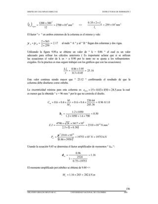 DISEÑO DE COLUMNAS ESBELTAS ESTRUCTURAS DE HORMIGÓN 2 
_________________________________________________________________________________________________________ 
Utilizando la figura 9.89.a se obtiene un valor de “ k = 0.86 “ el cual es un valor 
adecuado para refinar los cálculos anteriores ( Es importante aclarar que si se utilizan 
las ecuaciones el valor de k es  a 0.90 por lo tanto no se ajusta a los refinamientos 
exigidos. En la practica es mas seguro trabajar con los gráficos que con las ecuaciones). 
Este valor continua siendo mayor que “ 23.12 “ confirmando el resultado de que la 
columna debe diseñarse como esbelta. 
La excentricidad mínima para esta columna es: e 15 0.03 450 28.5.mm min = + ´ = la cual 
es menor que la obtenida “ e = 96 mm “ por lo que no controla el diseño. 
156 
3 
( ) ´ 
6 4 
0.35 2 
I 
´ ´ 
= = 259 103 3 
I = 2700 ´ 
10 
mm g vigas 1200 300 
12 
mm 
l 
v 
g = ´ 
El factor “ ø “ en ambos extremos de la columna es el mismo y vale: 
y = y = 2.17 
al nudo “ A “ y al “ B “ llegan dos columnas y dos vigas. 
A B 2 ´ 
563 
2 259 
= 
´ 
25.16 
. 0.86 ´ 
3.95 
0.3 0.45 
= 
´ 
= 
k lu 
r 
M 
= + ´ 1 = + ´ = £ 
0.96 1.0 
220.64 
243.36 
0.6 0.4 0.6 0.4 
2 
M 
Cm 
0.50 
1.2 ´ 
1050 
1.2 1050 1.6 790 
= 
´ + ´ 
= d b 
4790 ´ 28. ´ 3417 ´ 
10 
E.I = ´ N mm 
( ) 
2310 10 . 
10 2 
6 
2.5 ´ 1 + 
0.50 
= 
2 10 
.2310 ´ 
10 3 
p 
P = 
cr ( = 19753 ´ 10 N = 
19753 
kN 0.86 ´ 
3950 
) 2 
Usando la ecuación 9.45 se determina el factor amplificador de momentos “ äns “: 
1.16 
0.96 
2524 
0.75 19753 
1 
= 
´ 
- 
= ns d 
El momento amplificado por esbeltez se obtiene de 9.44 = 
M kN m c = 1.16 ´ 243 = 282. . 
ORLANDO GIRALDO BOLIVAR I.C. UNIVERSIDAD NACIONAL DE COLOMBIA 2003 
 