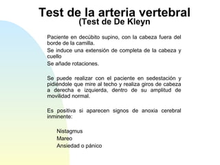 Test de la arteria vertebral
(Test de De Kleyn
Paciente en decúbito supino, con la cabeza fuera del
borde de la camilla.
Se induce una extensión de completa de la cabeza y
cuello
Se añade rotaciones.
Se puede realizar con el paciente en sedestación y
pidiéndole que mire al techo y realiza giros de cabeza
a derecha e izquierda, dentro de su amplitud de
movilidad normal.
Es positiva si aparecen signos de anoxia cerebral
inminente:
Nistagmus
Mareo
Ansiedad o pánico
 