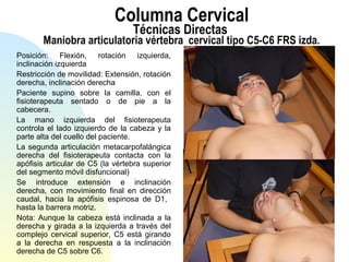 Columna Cervical
Técnicas Directas
Maniobra articulatoria vértebra cervical tipo C5-C6 FRS izda.
Posición: Flexión, rotación izquierda,
inclinación izquierda
Restricción de movilidad: Extensión, rotación
derecha, inclinación derecha
Paciente supino sobre la camilla. con el
fisioterapeuta sentado o de pie a la
cabecera.
La mano izquierda del fisioterapeuta
controla el lado izquierdo de la cabeza y la
parte alta del cuello del paciente.
La segunda articulación metacarpofalángica
derecha del fisioterapeuta contacta con la
apófisis articular de C5 (la vértebra superior
del segmento móvil disfuncional)
Se introduce extensión e inclinación
derecha, con movimiento final en dirección
caudal, hacia la apófisis espinosa de D1,
hasta la barrera motriz.
Nota: Aunque la cabeza está inclinada a la
derecha y girada a la izquierda a través del
complejo cervical superior, C5 está girando
a la derecha en respuesta a la inclinación
derecha de C5 sobre C6.
 