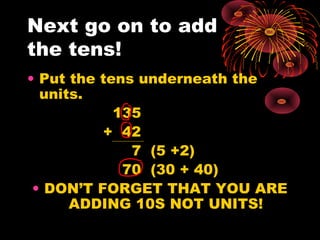 Next go on to add
the tens!
• Put the tens underneath the
units.
135
+ 42
7 (5 +2)
70 (30 + 40)
• DON’T FORGET THAT YOU ARE
ADDING 10S NOT UNITS!
 