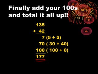 Finally add your 100s
and total it all up!!
135
+ 42
7 (5 + 2)
70 ( 30 + 40)
100 ( 100 + 0)
177
 