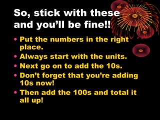 So, stick with these
and you’ll be fine!!
• Put the numbers in the right
place.
• Always start with the units.
• Next go on to add the 10s.
• Don’t forget that you’re adding
10s now!
• Then add the 100s and total it
all up!
 