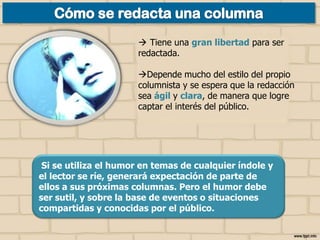  Tiene una gran libertad para ser
redactada.

Depende mucho del estilo del propio
columnista y se espera que la redacción
sea ágil y clara, de manera que logre
captar el interés del público.

Si se utiliza el humor en temas de cualquier índole y
el lector se ríe, generará expectación de parte de
ellos a sus próximas columnas. Pero el humor debe
ser sutil, y sobre la base de eventos o situaciones
compartidas y conocidas por el público.

 