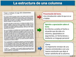 Presentación del tema.
Una introducción sobre lo que se va
a hablar.
Opinión u apreciación sobre el
tema
Se informa y analiza el hecho o
situación que da vida a la
columna, apoyándose en
argumentos, en forma breve y
mediante un lenguaje personal
Cierre
Es importante rematar de una
manera entretenida o con una
buena conclusión que deje al
lector satisfecho de la columna.

 