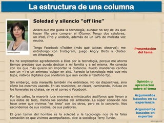 Soledad y silencio “off line”
Aclaro que me gusta la tecnología, aunque no soy de los que
hacen fila para comprar el iDturno. Tengo dos celulares;
un iPod, iTrip y undock, además de un GPS de molesta voz
neutra.
Tengo Facebook yTwitter (más que tuitear, observo); me
entretengo con Instagram, juego Angry Birds y chateo
en WhatsApp.

Presentación
del tema

Me he sorprendido agradeciendo a Dios por la tecnología, porque me ahorra
tiempo precioso que puedo dedicar a mi familia y a mí misma. Me conecta
con los que más quiero sin importar la distancia. Puedo mandarles cariños
con un =) o un animoso pulgar en alto. Aprecio la tecnología más que mis
hijos, nativos digitales que olvidaron que aún existe el teléfono fijo.
Sin embargo, esta maravilla también me entristece. No los dispositivos, sino
cómo los estamos usando. En las reuniones, en clases, caminando, incluso en
los funerales se chatea, se ve el correo o Facebook.

Opinión u
apreciación
sobre el tema

Por las calles, la mayoría luce enormes o minúsculos audífonos que llevan a
sus oídos de todo, menos los sonidos del ambiente. La súper conexión nos
hace creer que vivimos “en línea” con los otros, pero es lo contrario. Nos
escondemos de sus rostros, de sus palabras.

Argumentos
basados en su
experiencia

El gran temor del hombre es la soledad y la tecnología nos da la falsa
sensación de que vivimos acompañados, dice la socióloga Terry Turkle.

Argumentos
basados en
expertos

 