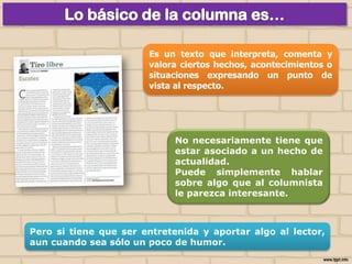 Es un texto que interpreta, comenta y
valora ciertos hechos, acontecimientos o
situaciones expresando un punto de
vista al respecto.

No necesariamente tiene que
estar asociado a un hecho de
actualidad.
Puede simplemente hablar
sobre algo que al columnista
le parezca interesante.

Pero si tiene que ser entretenida y aportar algo al lector,
aun cuando sea sólo un poco de humor.

 