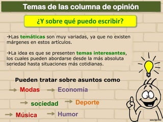 ¿Y sobre qué puedo escribir?
Las temáticas son muy variadas, ya que no existen
márgenes en estos artículos.
La idea es que se presenten temas interesantes,
los cuales pueden abordarse desde la más absoluta
seriedad hasta situaciones más cotidianas.

Pueden tratar sobre asuntos como

Modas

Economía

sociedad
Música

Deporte

Humor

 