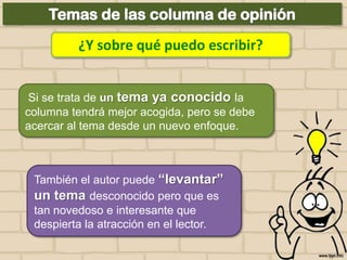 ¿Y sobre qué puedo escribir?
Si se trata de un tema ya conocido la
columna tendrá mejor acogida, pero se debe
acercar al tema desde un nuevo enfoque.

También el autor puede “levantar”
un tema desconocido pero que es
tan novedoso e interesante que
despierta la atracción en el lector.

 