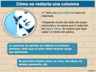  Tiene una gran libertad para ser
redactada.

Depende mucho del estilo del propio
columnista y se espera que la redacción
sea ágil y clara, de manera que logre
captar el interés del público.

La columna de opinión se redacta en primera
persona, dado que el autor debe hacerse cargo
sus opiniones.

Se permiten frases como: yo creo, mis ideas, he
estado pensando, etc.

 