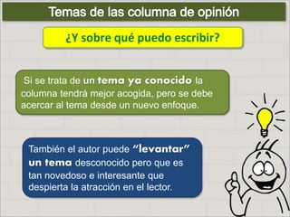 ¿Y sobre qué puedo escribir?
También el autor puede “levantar”
un tema desconocido pero que es
tan novedoso e interesante que
despierta la atracción en el lector.
Si se trata de un tema ya conocido la
columna tendrá mejor acogida, pero se debe
acercar al tema desde un nuevo enfoque.
 