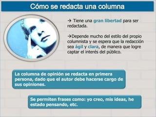  Tiene una gran libertad para ser
redactada.
Depende mucho del estilo del propio
columnista y se espera que la redacción
sea ágil y clara, de manera que logre
captar el interés del público.
La columna de opinión se redacta en primera
persona, dado que el autor debe hacerse cargo de
sus opiniones.
Se permiten frases como: yo creo, mis ideas, he
estado pensando, etc.
 