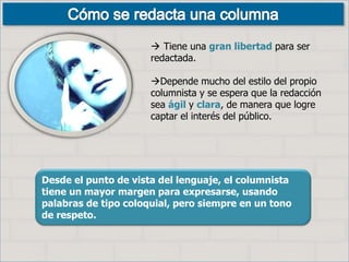 Desde el punto de vista del lenguaje, el columnista
tiene un mayor margen para expresarse, usando
palabras de tipo coloquial, pero siempre en un tono
de respeto.
 Tiene una gran libertad para ser
redactada.
Depende mucho del estilo del propio
columnista y se espera que la redacción
sea ágil y clara, de manera que logre
captar el interés del público.
 