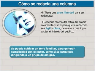 Se puede cultivar un tono familiar, para generar
complicidad con el lector, como si se estuviese
dirigiendo a un grupo de amigos.
 Tiene una gran libertad para ser
redactada.
Depende mucho del estilo del propio
columnista y se espera que la redacción
sea ágil y clara, de manera que logre
captar el interés del público.
 