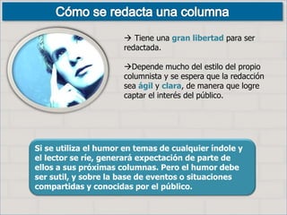 Si se utiliza el humor en temas de cualquier índole y
el lector se ríe, generará expectación de parte de
ellos a sus próximas columnas. Pero el humor debe
ser sutil, y sobre la base de eventos o situaciones
compartidas y conocidas por el público.
 Tiene una gran libertad para ser
redactada.
Depende mucho del estilo del propio
columnista y se espera que la redacción
sea ágil y clara, de manera que logre
captar el interés del público.
 