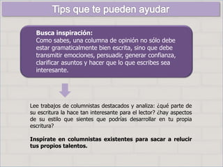Busca inspiración:
Como sabes, una columna de opinión no sólo debe
estar gramaticalmente bien escrita, sino que debe
transmitir emociones, persuadir, generar confianza,
clarificar asuntos y hacer que lo que escribes sea
interesante.
Lee trabajos de columnistas destacados y analiza: ¿qué parte de
su escritura la hace tan interesante para el lector? ¿hay aspectos
de su estilo que sientes que podrías desarrollar en tu propia
escritura?
Inspírate en columnistas existentes para sacar a relucir
tus propios talentos.
 