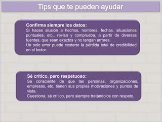 Confirma siempre los datos:
Si haces alusión a hechos, nombres, fechas, situaciones
puntuales, etc., revisa y comprueba, a partir de diversas
fuentes, que sean exactos y no tengan errores.
Un solo error puede costarte la pérdida total de credibilidad
en el lector.
Sé crítico, pero respetuoso:
Sé consciente de que las personas, organizaciones,
empresas, etc. tienen sus propias motivaciones y puntos de
vista.
Cuestiona, sé crítico, pero siempre tratándolos con respeto.
 