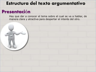 Presentación
Hay que dar a conocer el tema sobre el cual se va a hablar, de
manera clara y atractiva para despertar el interés del otro.
Estructura del texto argumentativo
 