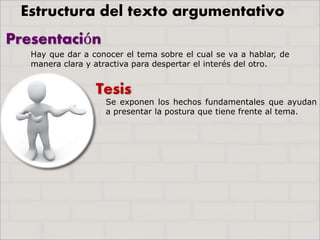 Presentación
Tesis
Hay que dar a conocer el tema sobre el cual se va a hablar, de
manera clara y atractiva para despertar el interés del otro.
Se exponen los hechos fundamentales que ayudan
a presentar la postura que tiene frente al tema.
Estructura del texto argumentativo
 