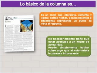 No necesariamente tiene que
estar asociado a un hecho de
actualidad.
Puede simplemente hablar
sobre algo que al columnista
le parezca interesante.
Es un texto que interpreta, comenta y
valora ciertos hechos, acontecimientos o
situaciones expresando un punto de
vista al respecto.
 